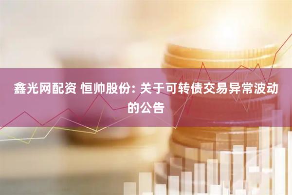 鑫光网配资 恒帅股份: 关于可转债交易异常波动的公告
