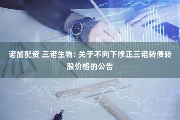 诺加配资 三诺生物: 关于不向下修正三诺转债转股价格的公告
