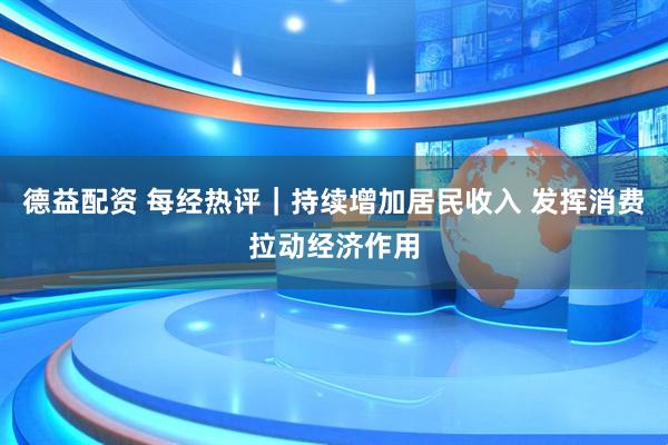 德益配资 每经热评｜持续增加居民收入 发挥消费拉动经济作用