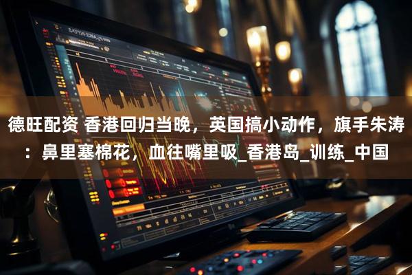 德旺配资 香港回归当晚，英国搞小动作，旗手朱涛：鼻里塞棉花，血往嘴里吸_香港岛_训练_中国