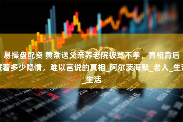 易操盘配资 黄渤送父亲养老院被骂不孝，真相背后藏着多少隐情，难以言说的真相_阿尔茨海默_老人_生活