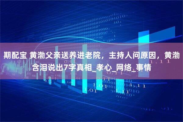 期配宝 黄渤父亲送养进老院，主持人问原因，黄渤含泪说出7字真相_孝心_网络_事情