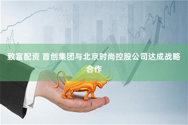 致富配资 首创集团与北京时尚控股公司达成战略合作