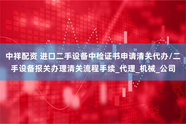 中祥配资 进口二手设备中检证书申请清关代办/二手设备报关办理清关流程手续_代理_机械_公司