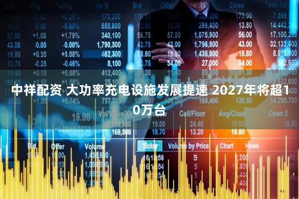 中祥配资 大功率充电设施发展提速 2027年将超10万台