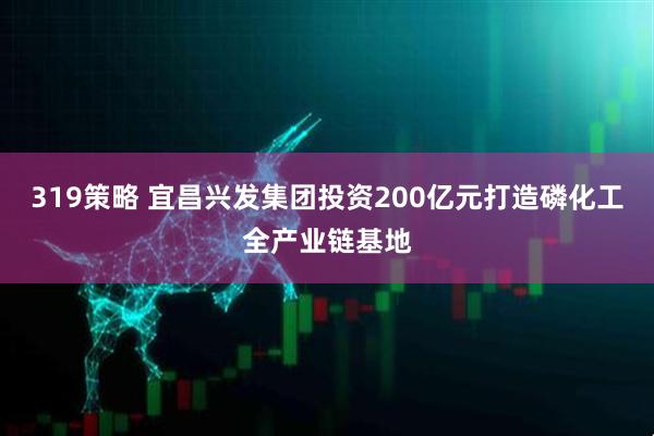 319策略 宜昌兴发集团投资200亿元打造磷化工全产业链基地