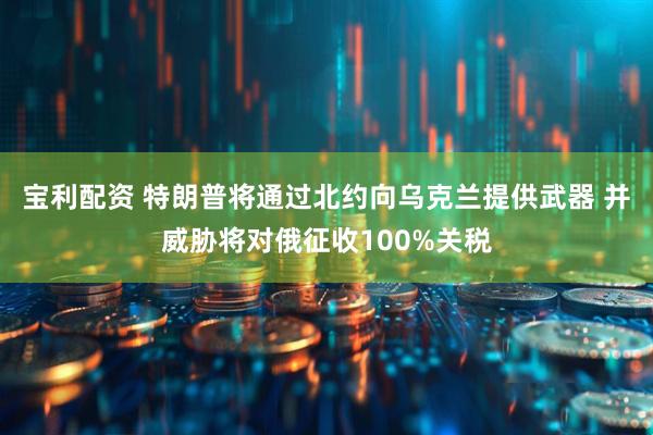 宝利配资 特朗普将通过北约向乌克兰提供武器 并威胁将对俄征收100%关税