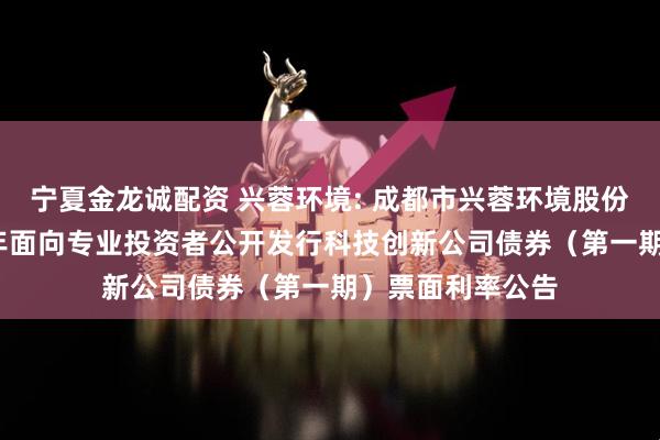 宁夏金龙诚配资 兴蓉环境: 成都市兴蓉环境股份有限公司2025年面向专业投资者公开发行科技创新公司债券(第一期)票面利率公告