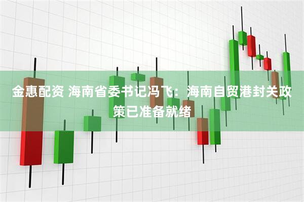金惠配资 海南省委书记冯飞：海南自贸港封关政策已准备就绪