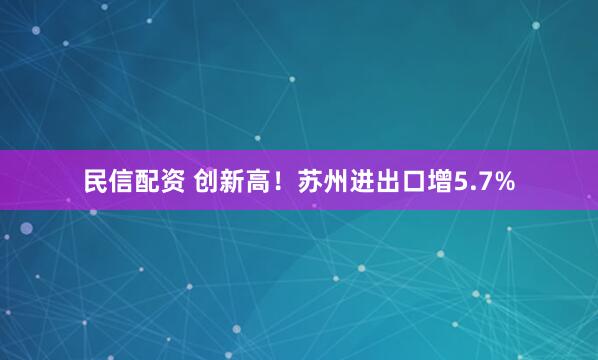 民信配资 创新高！苏州进出口增5.7%