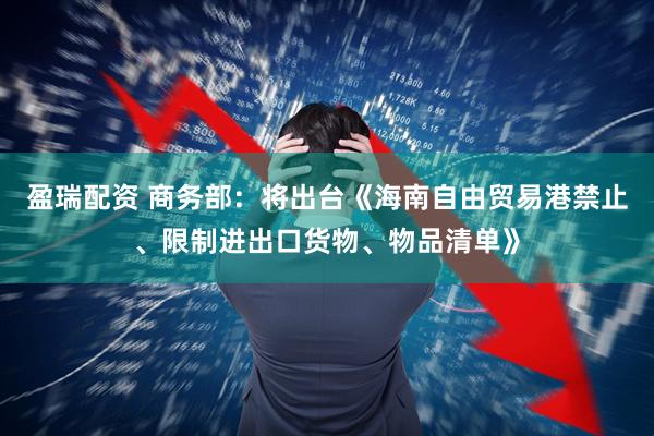 盈瑞配资 商务部：将出台《海南自由贸易港禁止、限制进出口货物、物品清单》