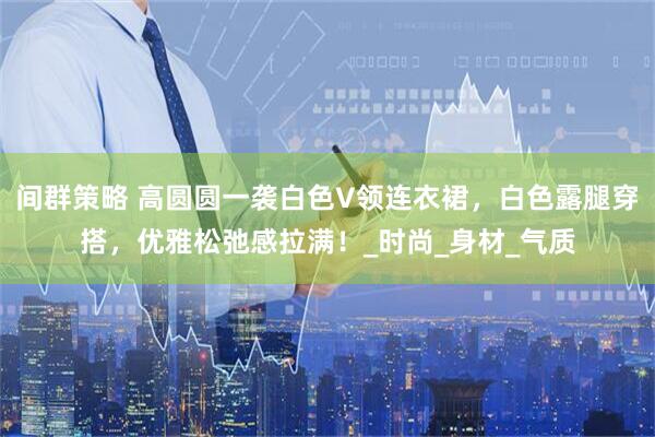 间群策略 高圆圆一袭白色V领连衣裙，白色露腿穿搭，优雅松弛感拉满！_时尚_身材_气质