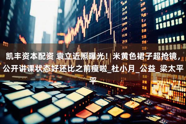 凯丰资本配资 袁立近照曝光！米黄色裙子超抢镜，公开讲课状态好还比之前瘦啦_杜小月_公益_梁太平
