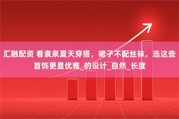 汇融配资 看袁泉夏天穿搭，裙子不配丝袜，选这些首饰更显优雅_的设计_自然_长度