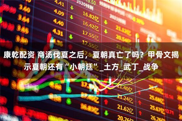 康乾配资 商汤伐夏之后，夏朝真亡了吗？甲骨文揭示夏朝还有“小朝廷”_土方_武丁_战争