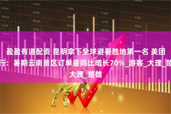 盈盈有道配资 昆明拿下全球避暑胜地第一名 美团旅行：暑期云南景区订单量同比增长70%_游客_大理_楚雄
