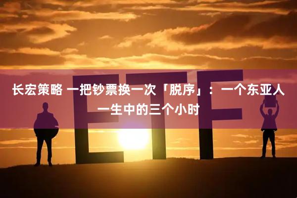 长宏策略 一把钞票换一次「脱序」：一个东亚人一生中的三个小时