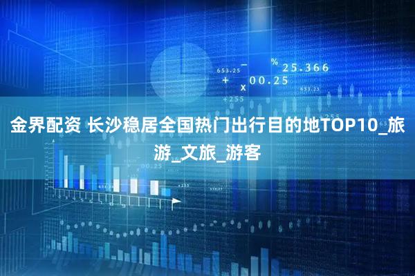 金界配资 长沙稳居全国热门出行目的地TOP10_旅游_文旅_游客