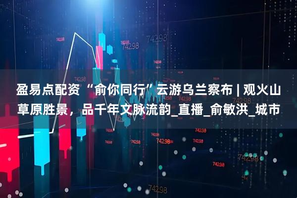 盈易点配资 “俞你同行”云游乌兰察布 | 观火山草原胜景，品千年文脉流韵_直播_俞敏洪_城市