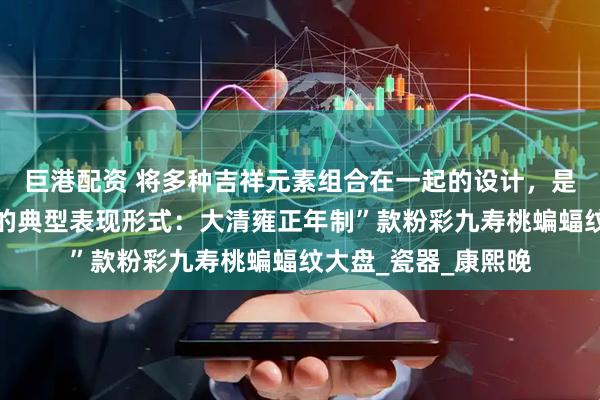 巨港配资 将多种吉祥元素组合在一起的设计，是中国传统吉祥文化的典型表现形式：大清雍正年制”款粉彩九寿桃蝙蝠纹大盘_瓷器_康熙晚