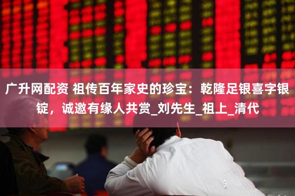 广升网配资 祖传百年家史的珍宝：乾隆足银喜字银锭，诚邀有缘人共赏_刘先生_祖上_清代