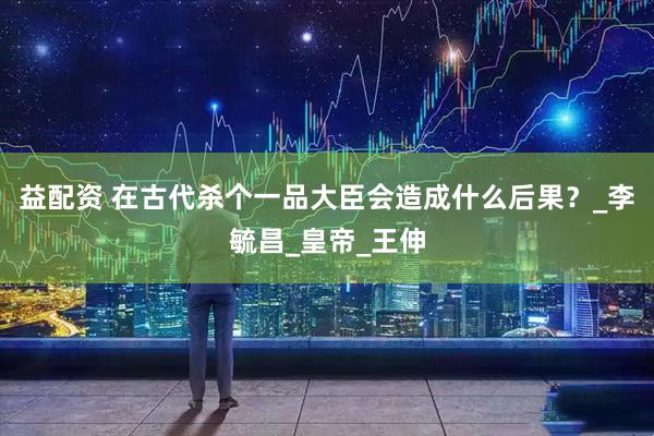 益配资 在古代杀个一品大臣会造成什么后果？_李毓昌_皇帝_王伸