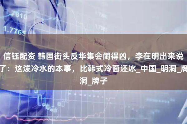 信钰配资 韩国街头反华集会闹得凶，李在明出来说话了：这泼冷水的本事，比韩式冷面还冰_中国_明洞_牌子