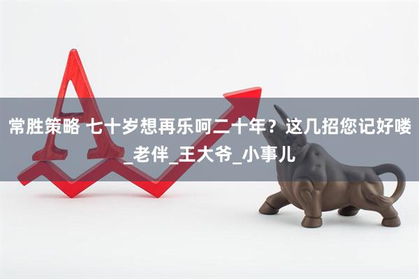 常胜策略 七十岁想再乐呵二十年？这几招您记好喽_老伴_王大爷_小事儿