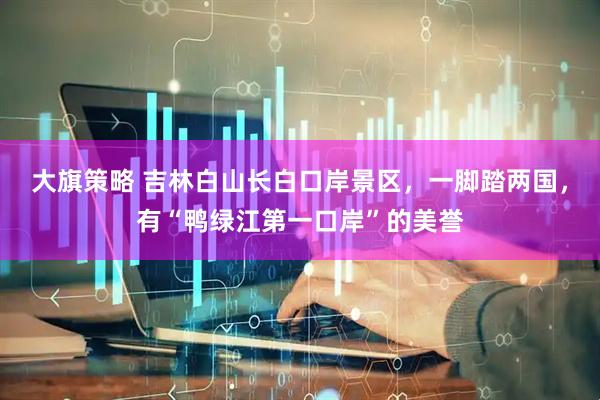 大旗策略 吉林白山长白口岸景区，一脚踏两国，有“鸭绿江第一口岸”的美誉