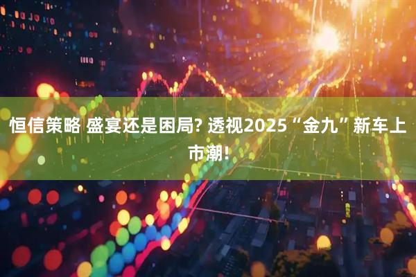 恒信策略 盛宴还是困局? 透视2025“金九”新车上市潮!