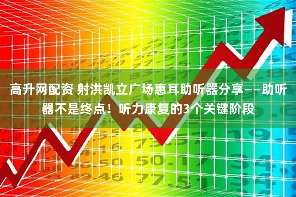 高升网配资 射洪凯立广场惠耳助听器分享——助听器不是终点！听力康复的3个关键阶段