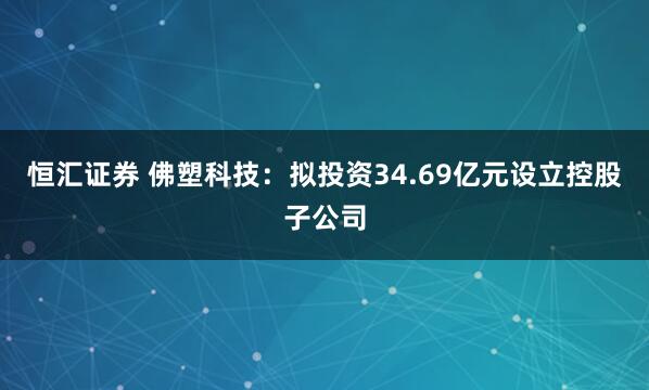恒汇证券 佛塑科技:拟投资34.69亿元设立控股子公司