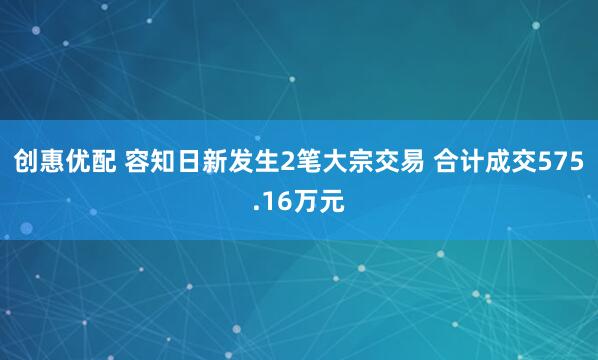 创惠优配 容知日新发生2笔大宗交易 合计成交575.16万元