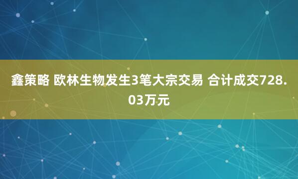 鑫策略 欧林生物发生3笔大宗交易 合计成交728.03万元