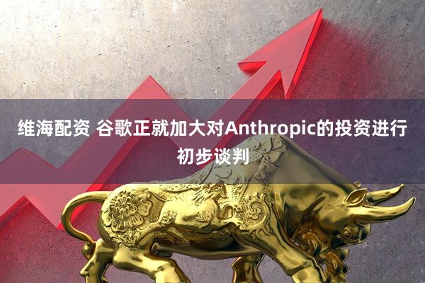 维海配资 谷歌正就加大对Anthropic的投资进行初步谈判
