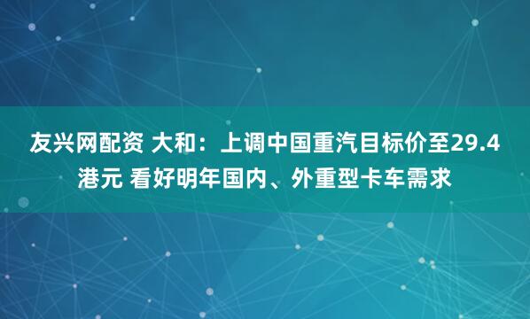 友兴网配资 大和：上调中国重汽目标价至29.4港元 看好明年国内、外重型卡车需求