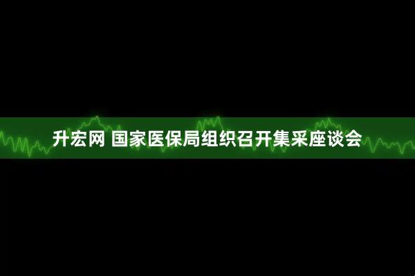 升宏网 国家医保局组织召开集采座谈会