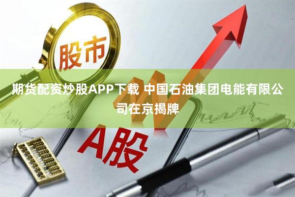 期货配资炒股APP下载 中国石油集团电能有限公司在京揭牌