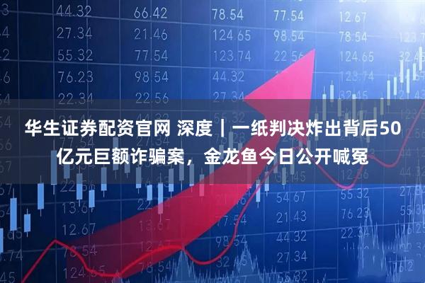 华生证券配资官网 深度｜一纸判决炸出背后50亿元巨额诈骗案，金龙鱼今日公开喊冤