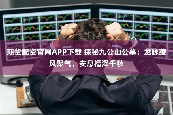 期货配资官网APP下载 探秘九公山公墓:龙脉藏风聚气,安息福泽千秋