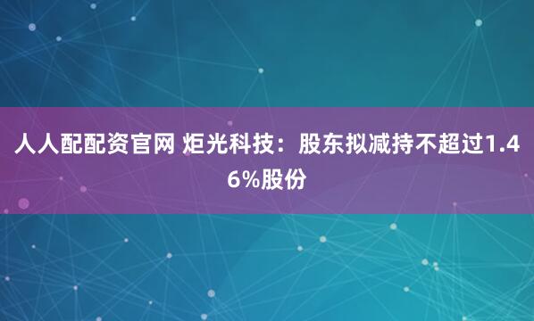 人人配配资官网 炬光科技：股东拟减持不超过1.46%股份