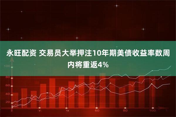 永旺配资 交易员大举押注10年期美债收益率数周内将重返4%