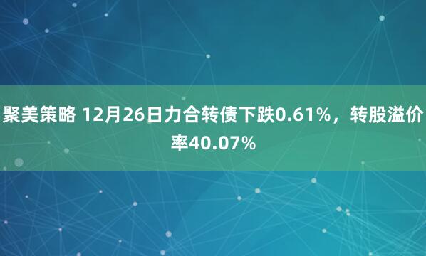 聚美策略 12月26日力合转债下跌0.61%,转股溢价率40.07%