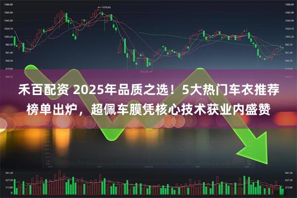 禾百配资 2025年品质之选！5大热门车衣推荐榜单出炉，超佩车膜凭核心技术获业内盛赞