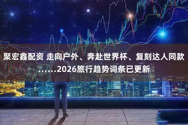 聚宏鑫配资 走向户外、奔赴世界杯、复刻达人同款……2026旅行趋势词条已更新