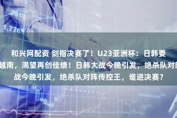 和兴网配资 剑指决赛了！U23亚洲杯：日韩要大战了，中国要力拼越南，渴望再创佳绩！日韩大战今晚引发，绝杀队对阵传控王，谁进决赛？