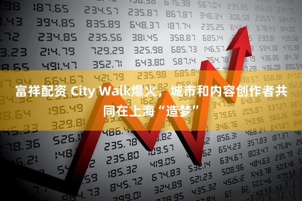 富祥配资 City Walk爆火，城市和内容创作者共同在上海“造梦”
