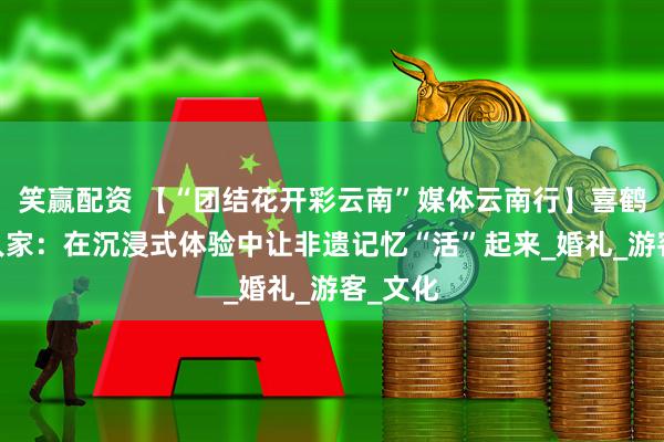 笑赢配资 【“团结花开彩云南”媒体云南行】喜鹤·纳西人家：在沉浸式体验中让非遗记忆“活”起来_婚礼_游客_文化
