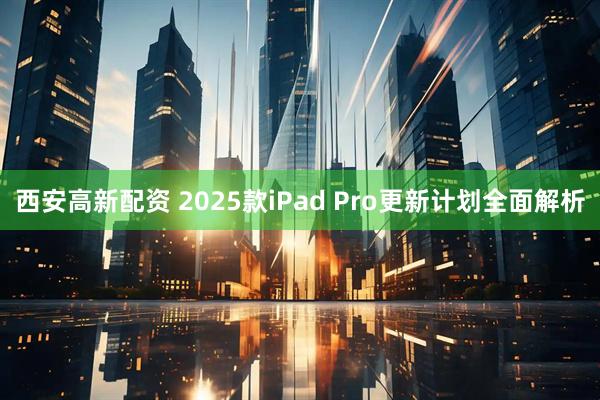 西安高新配资 2025款iPad Pro更新计划全面解析