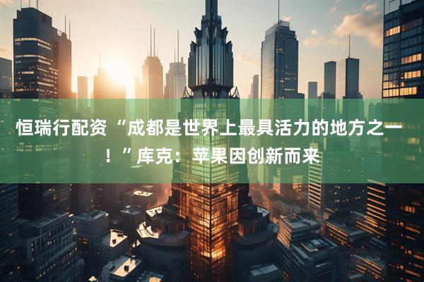 恒瑞行配资 “成都是世界上最具活力的地方之一 ！”库克：苹果因创新而来